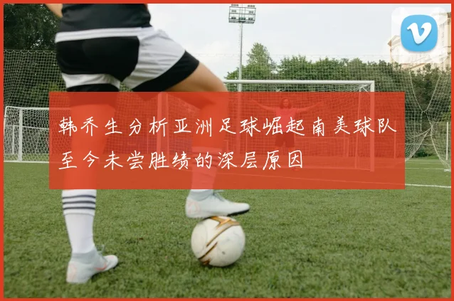 韩乔生分析亚洲足球崛起南美球队至今未尝胜绩的深层原因