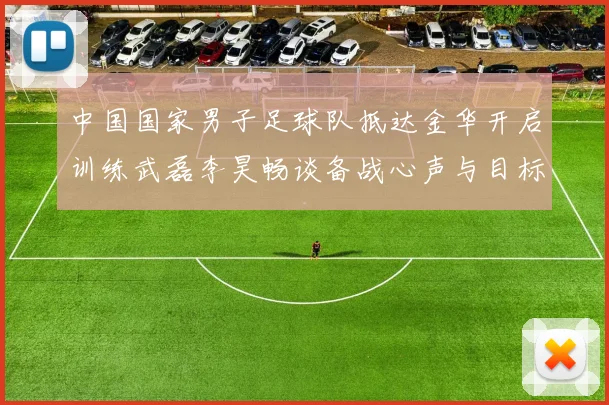中国国家男子足球队抵达金华开启训练武磊李昊畅谈备战心声与目标
