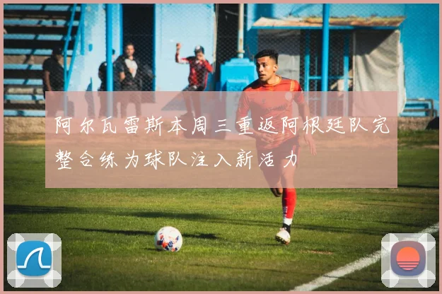 阿尔瓦雷斯本周三重返阿根廷队完整合练为球队注入新活力