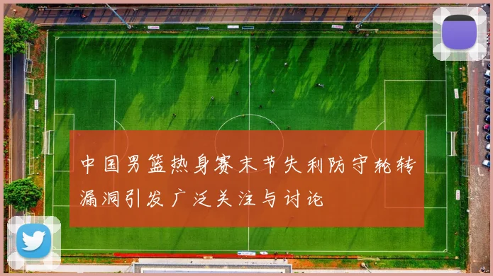 中国男篮热身赛末节失利防守轮转漏洞引发广泛关注与讨论