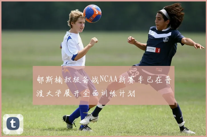 郇斯楠积极备战NCAA新赛季已在普渡大学展开全面训练计划