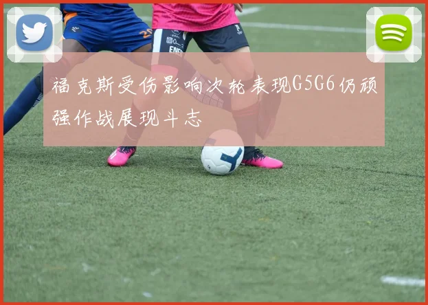 福克斯受伤影响次轮表现G5G6仍顽强作战展现斗志