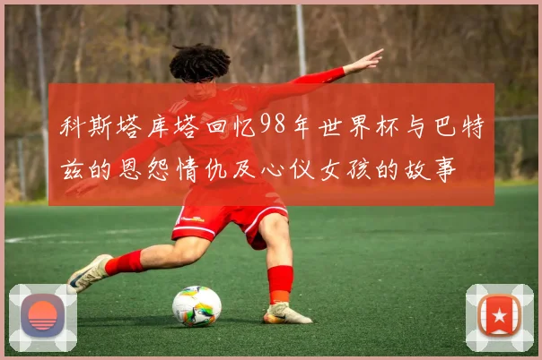 科斯塔库塔回忆98年世界杯与巴特兹的恩怨情仇及心仪女孩的故事