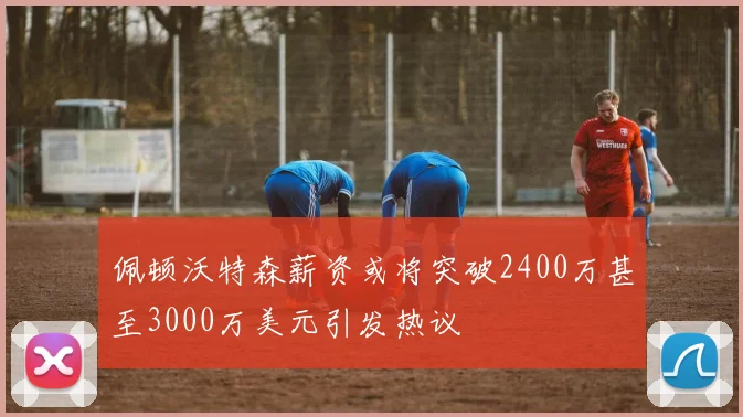 佩顿沃特森薪资或将突破2400万甚至3000万美元引发热议