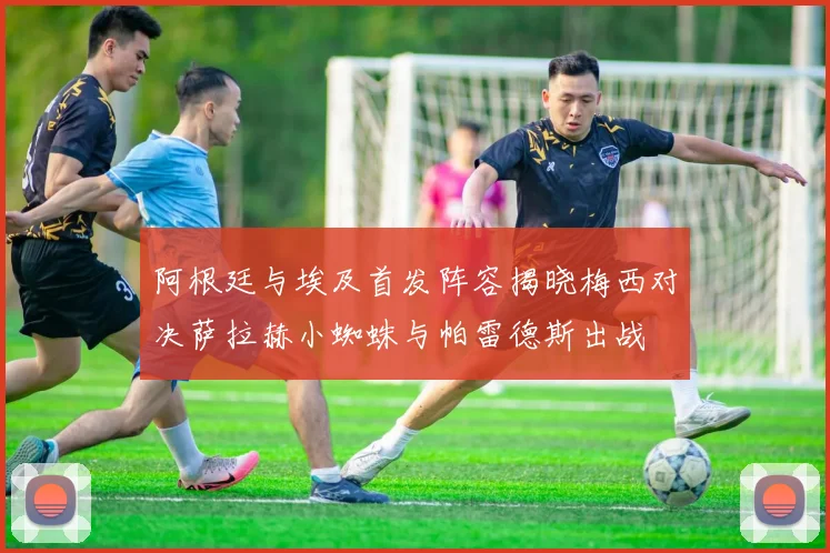阿根廷与埃及首发阵容揭晓梅西对决萨拉赫小蜘蛛与帕雷德斯出战