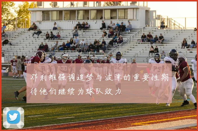 邓利维强调追梦与波津的重要性期待他们继续为球队效力