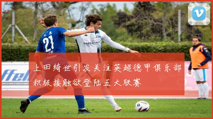 上田绮世引发关注英超德甲俱乐部积极接触欲登陆五大联赛