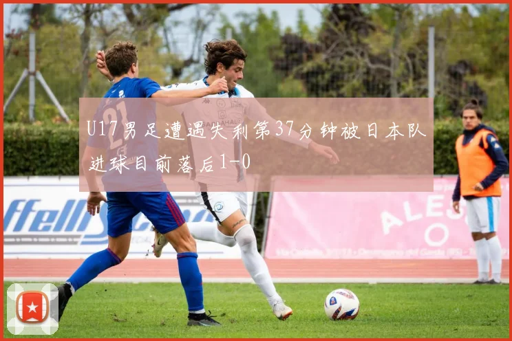 U17男足遭遇失利第37分钟被日本队进球目前落后1-0