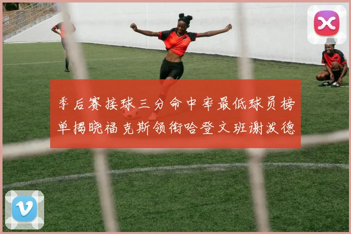 季后赛接球三分命中率最低球员榜单揭晓福克斯领衔哈登文班谢泼德紧随其后