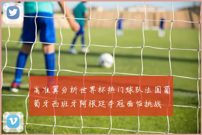 高准翼分析世界杯热门球队法国葡萄牙西班牙阿根廷夺冠面临挑战
