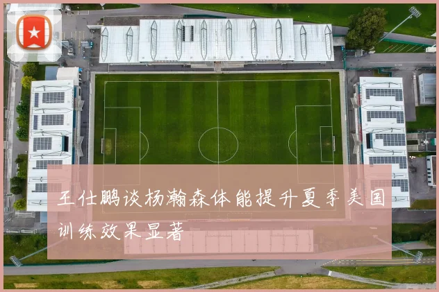 王仕鹏谈杨瀚森体能提升夏季美国训练效果显著