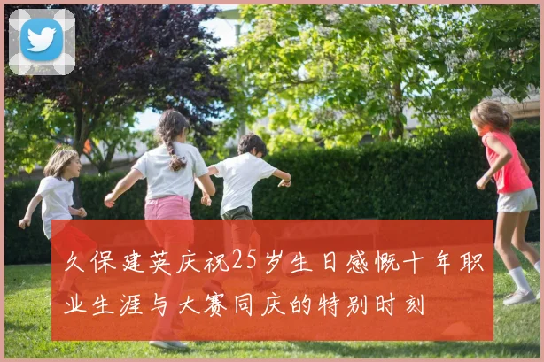 久保建英庆祝25岁生日感慨十年职业生涯与大赛同庆的特别时刻