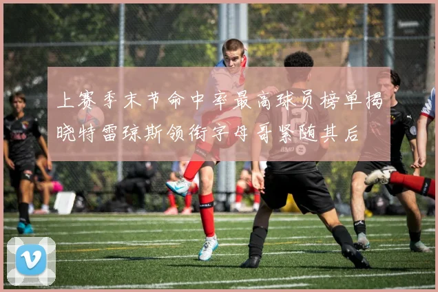 上赛季末节命中率最高球员榜单揭晓特雷琼斯领衔字母哥紧随其后