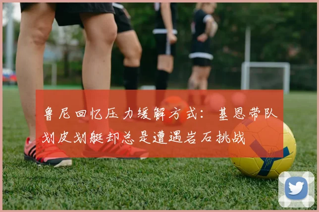 鲁尼回忆压力缓解方式：基恩带队划皮划艇却总是遭遇岩石挑战