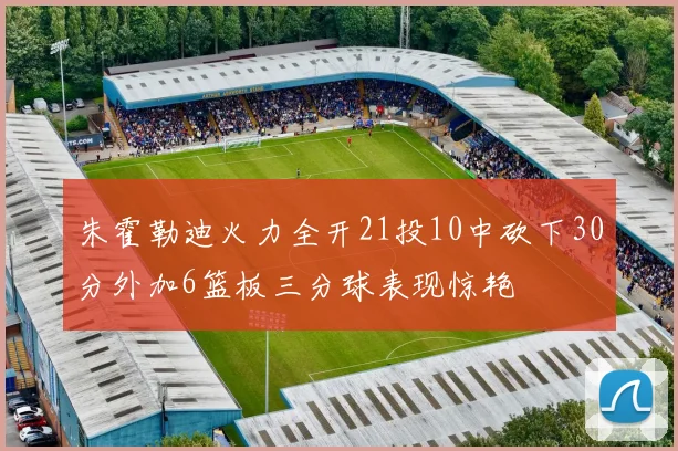 朱霍勒迪火力全开21投10中砍下30分外加6篮板三分球表现惊艳