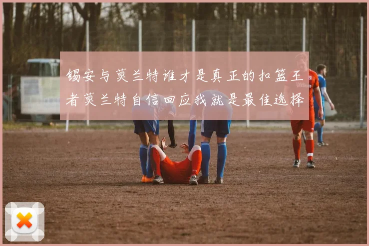 锡安与莫兰特谁才是真正的扣篮王者莫兰特自信回应我就是最佳选择