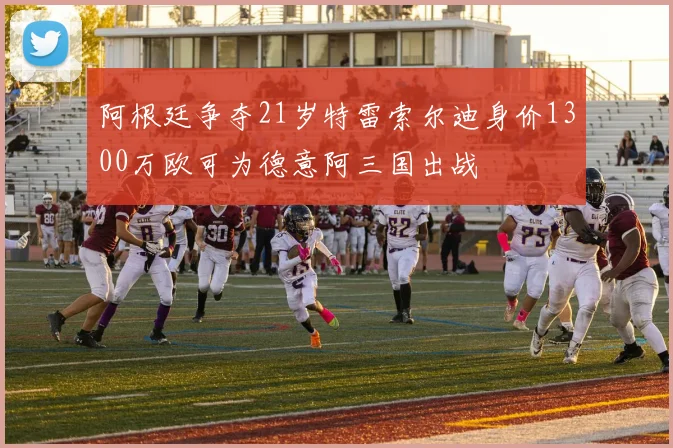 阿根廷争夺21岁特雷索尔迪身价1300万欧可为德意阿三国出战