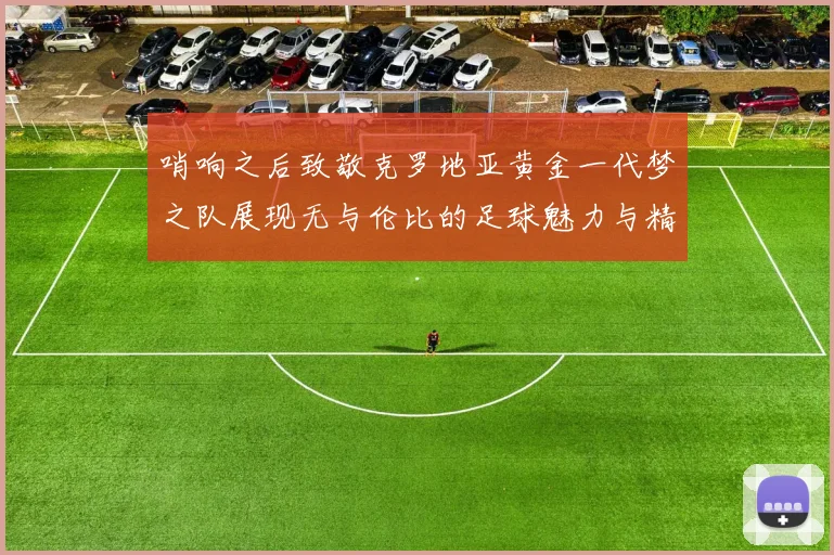 哨响之后致敬克罗地亚黄金一代梦之队展现无与伦比的足球魅力与精神