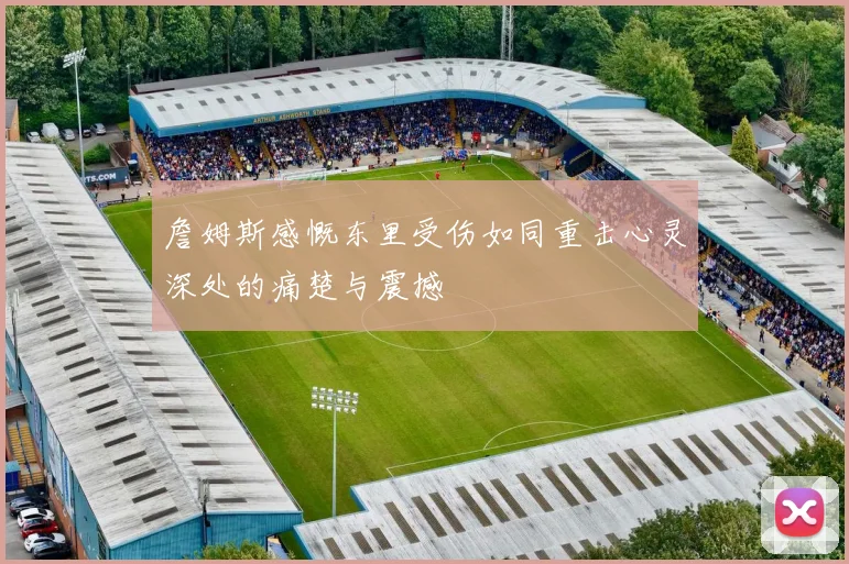 詹姆斯感慨东里受伤如同重击心灵深处的痛楚与震撼