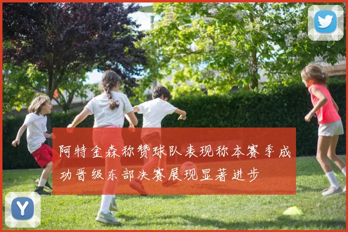 阿特金森称赞球队表现称本赛季成功晋级东部决赛展现显著进步