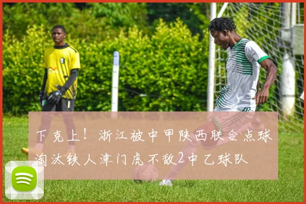 下克上！浙江被中甲陕西联合点球淘汰铁人津门虎不敌2中乙球队