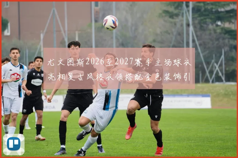 尤文图斯2026至2027赛季主场球衣亮相复古风格衣领搭配金色装饰引关注