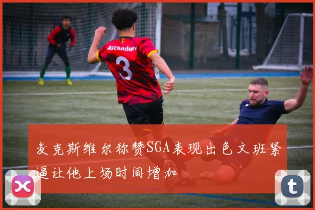 麦克斯维尔称赞SGA表现出色文班紧逼让他上场时间增加