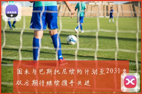 国米与巴斯托尼续约计划至2031年双方期待继续携手共进