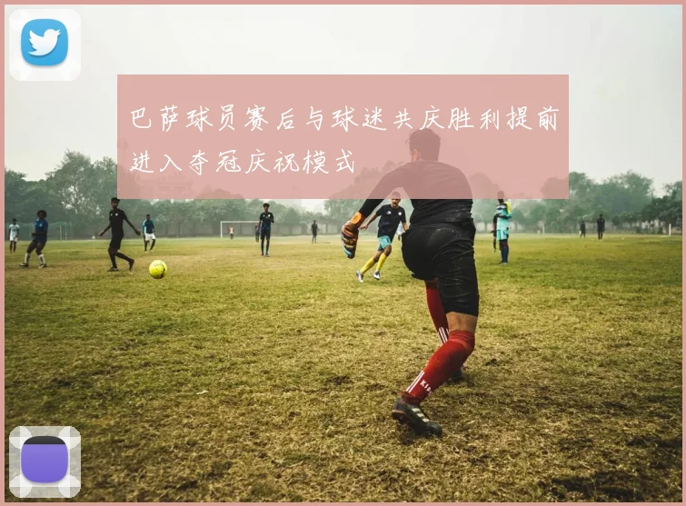 巴萨球员赛后与球迷共庆胜利提前进入夺冠庆祝模式
