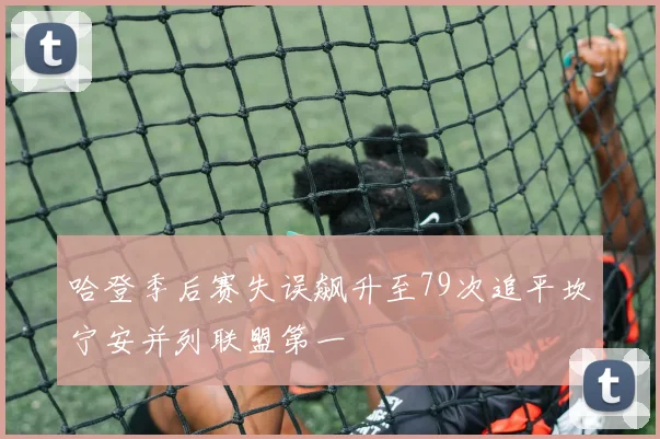 哈登季后赛失误飙升至79次追平坎宁安并列联盟第一