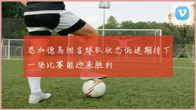 恩加德乌坦言球队状态低迷期待下一场比赛能迎来胜利
