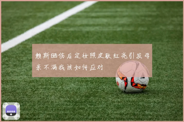 赖斯晒伤后定妆照皮肤红亮引发母亲不满我该如何应对