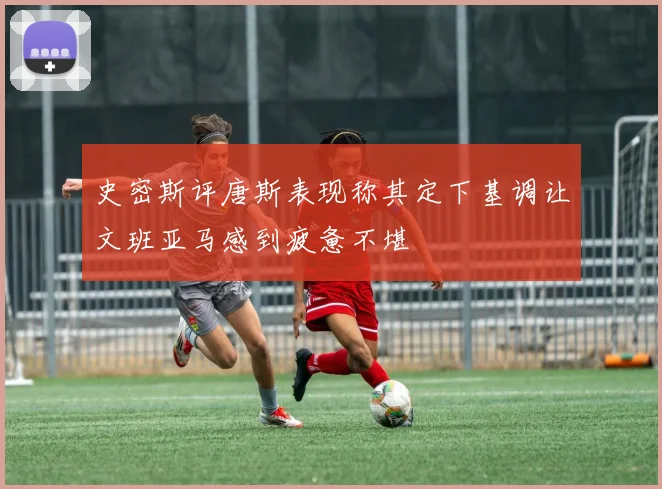 史密斯评唐斯表现称其定下基调让文班亚马感到疲惫不堪